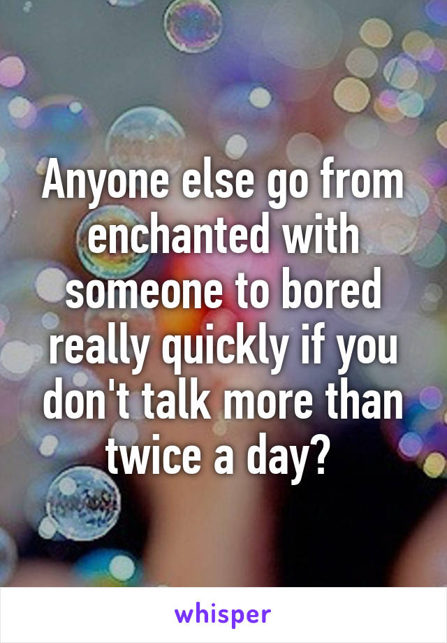 Anyone else go from enchanted with someone to bored really quickly if you don't talk more than twice a day? 