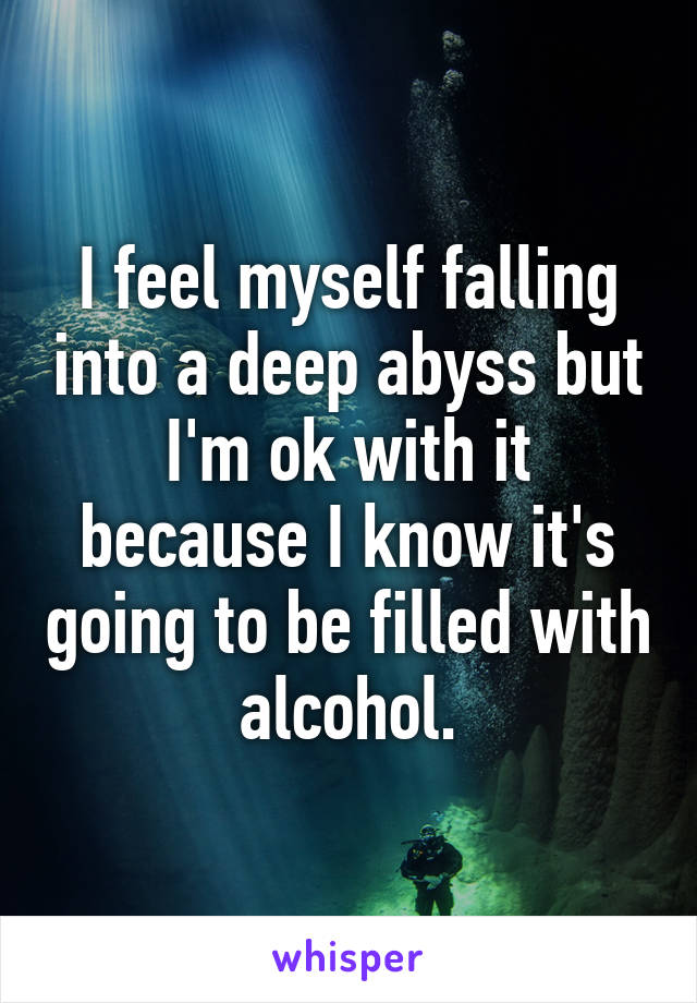 I feel myself falling into a deep abyss but I'm ok with it because I know it's going to be filled with alcohol.