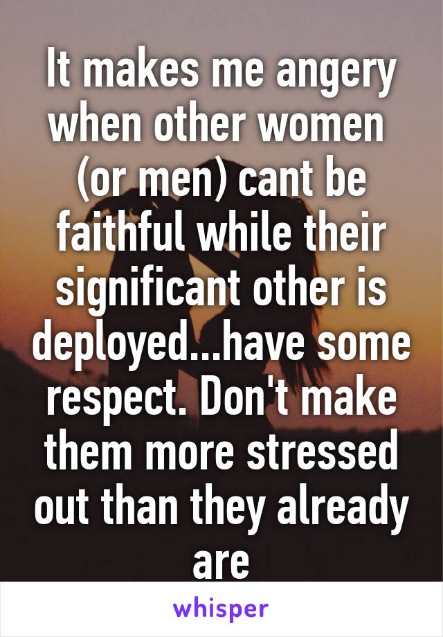 It makes me angery when other women  (or men) cant be faithful while their significant other is deployed...have some respect. Don't make them more stressed out than they already are