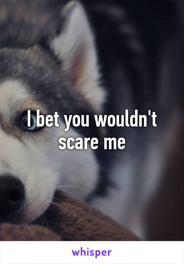 I bet you wouldn't scare me