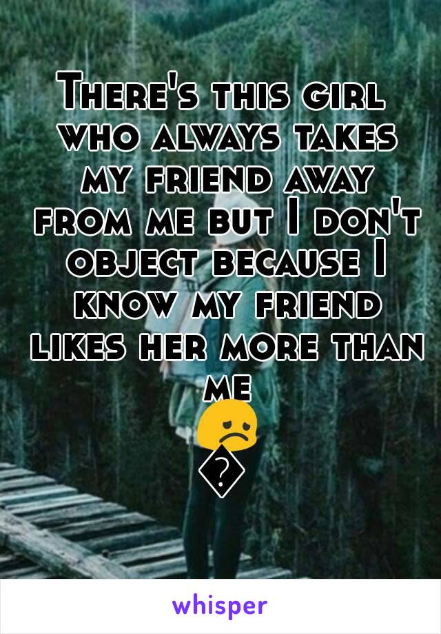 There's this girl who always takes my friend away from me but I don't object because I know my friend likes her more than me 😞😞