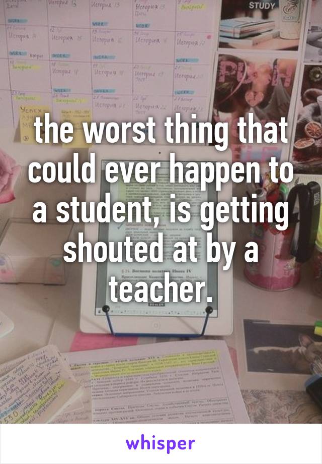 the worst thing that could ever happen to a student, is getting shouted at by a teacher.
