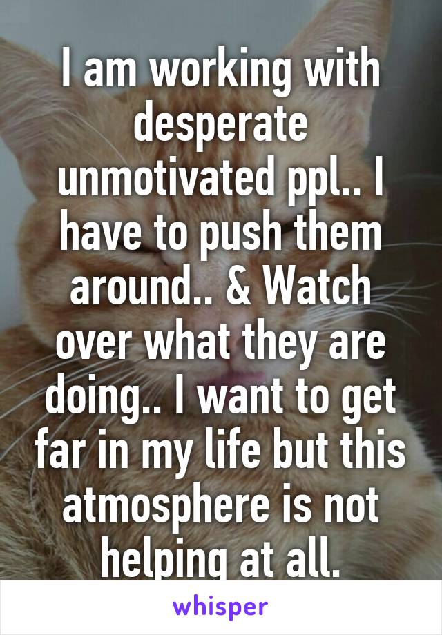 I am working with desperate unmotivated ppl.. I have to push them around.. & Watch over what they are doing.. I want to get far in my life but this atmosphere is not helping at all.