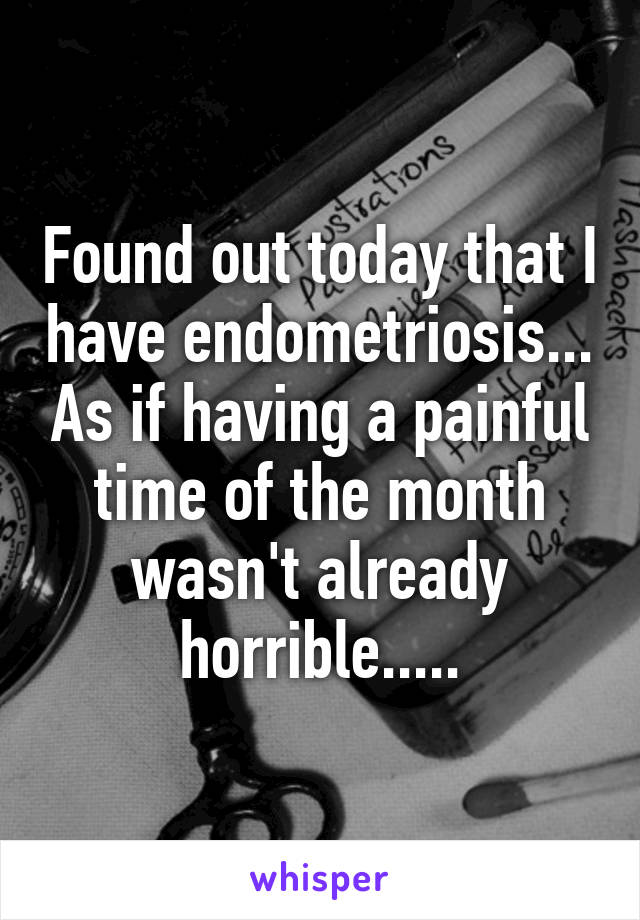 Found out today that I have endometriosis... As if having a painful time of the month wasn't already horrible.....