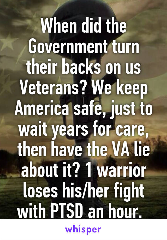 When did the Government turn their backs on us Veterans? We keep America safe, just to wait years for care, then have the VA lie about it? 1 warrior loses his/her fight with PTSD an hour.  