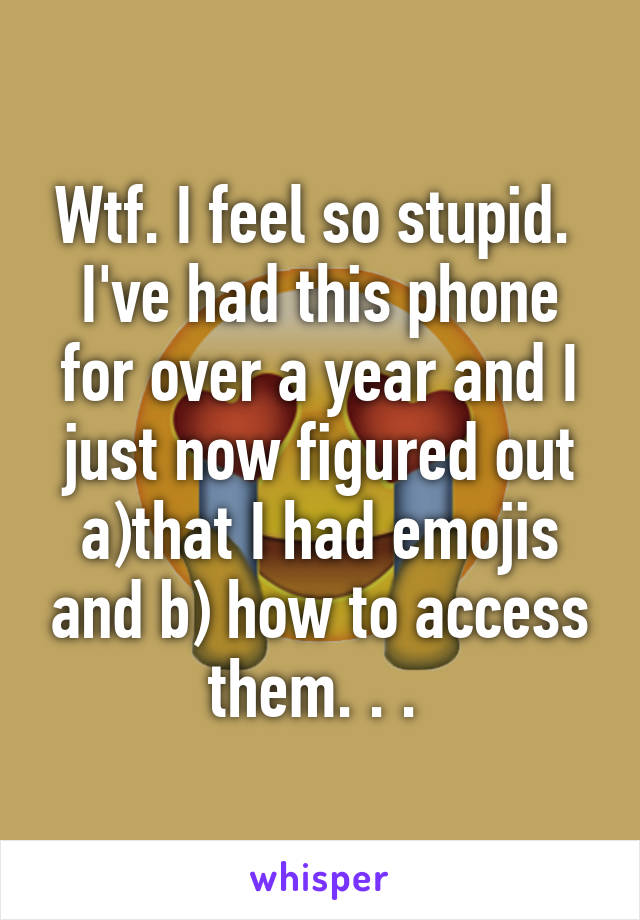 Wtf. I feel so stupid. 
I've had this phone for over a year and I just now figured out a)that I had emojis and b) how to access them. . . 