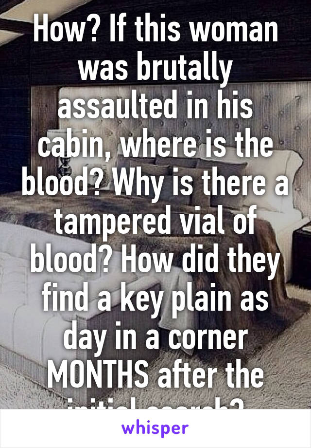 How? If this woman was brutally assaulted in his cabin, where is the blood? Why is there a tampered vial of blood? How did they find a key plain as day in a corner MONTHS after the initial search?