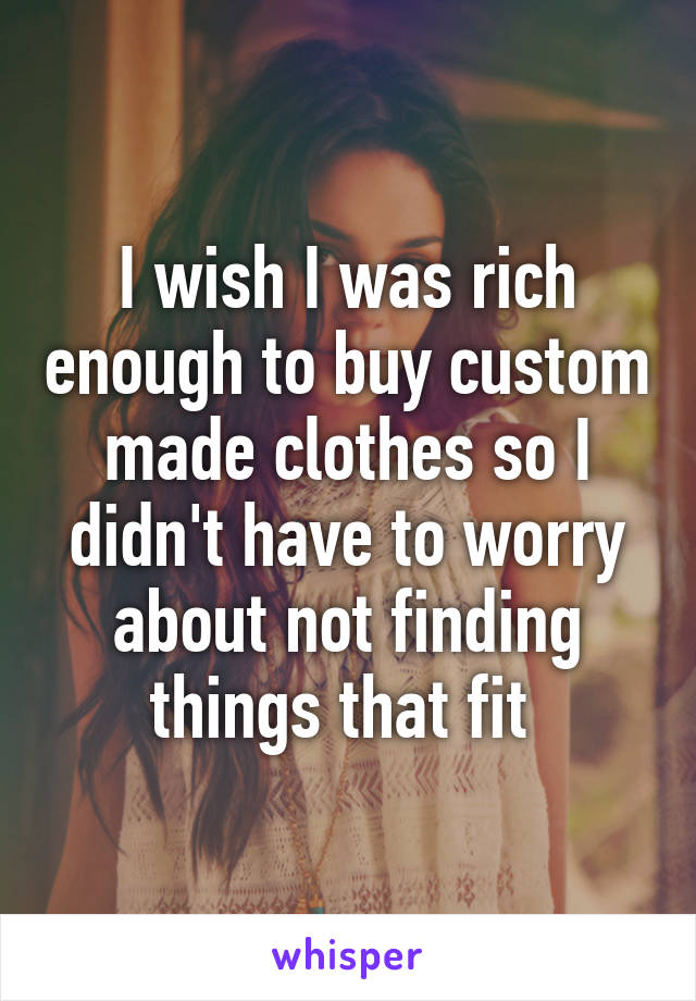 I wish I was rich enough to buy custom made clothes so I didn't have to worry about not finding things that fit 