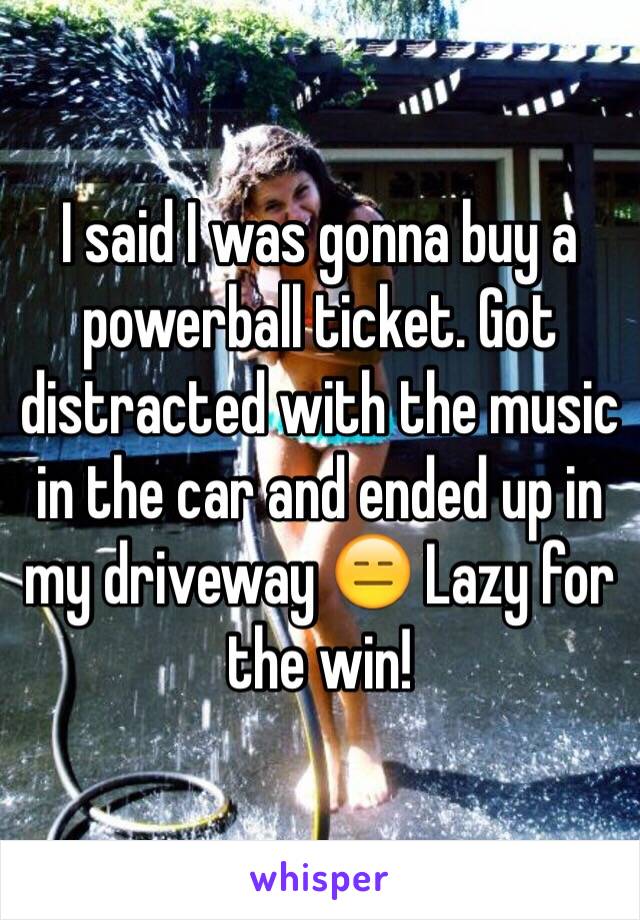 I said I was gonna buy a powerball ticket. Got distracted with the music in the car and ended up in my driveway 😑 Lazy for the win! 