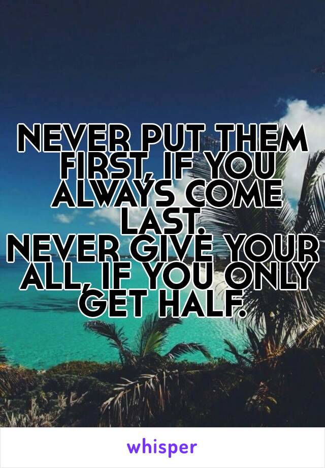 NEVER PUT THEM FIRST, IF YOU ALWAYS COME LAST. 
NEVER GIVE YOUR ALL, IF YOU ONLY GET HALF. 