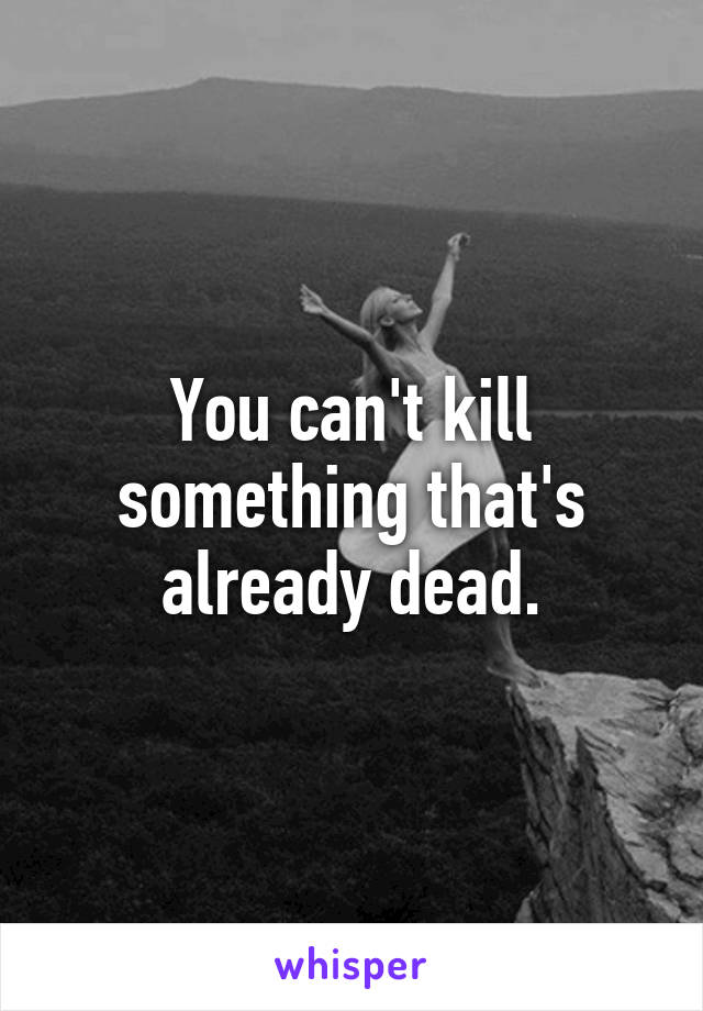 You can't kill something that's already dead.