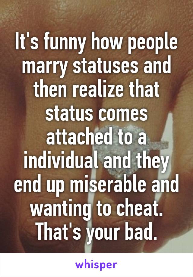 It's funny how people marry statuses and then realize that status comes attached to a individual and they end up miserable and wanting to cheat. That's your bad.