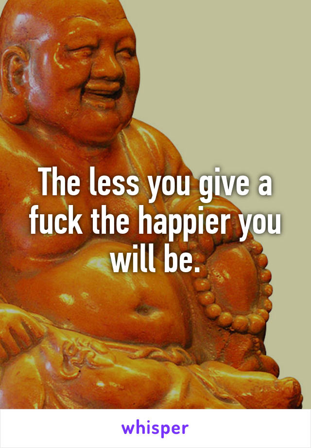 The less you give a fuck the happier you will be.