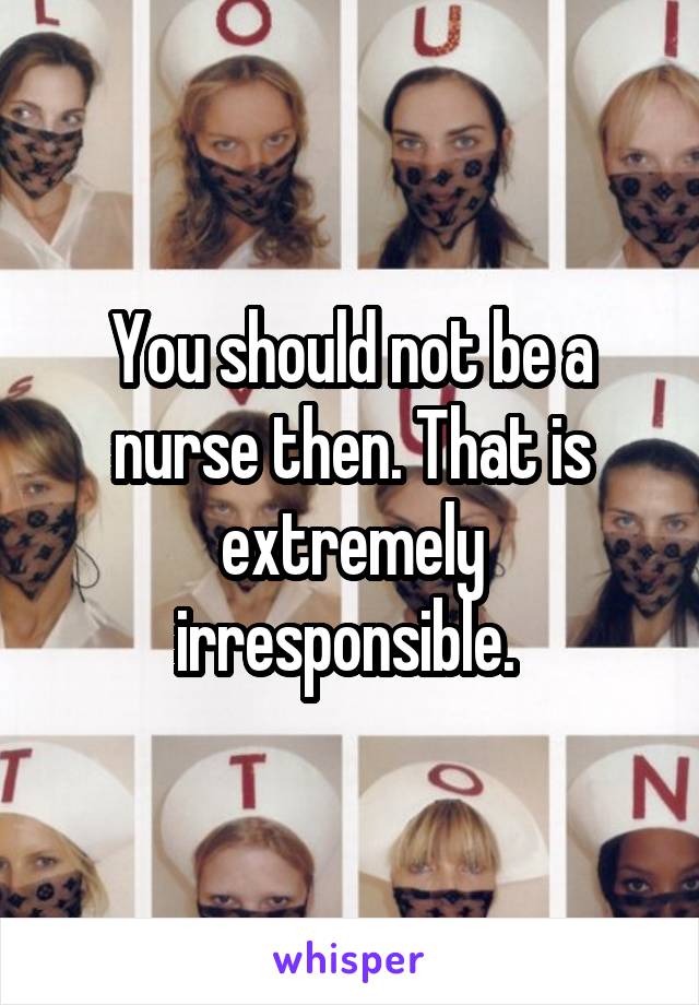 You should not be a nurse then. That is extremely irresponsible. 