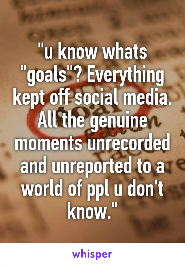 "u know whats "goals"? Everything kept off social media. All the genuine moments unrecorded and unreported to a world of ppl u don't know."