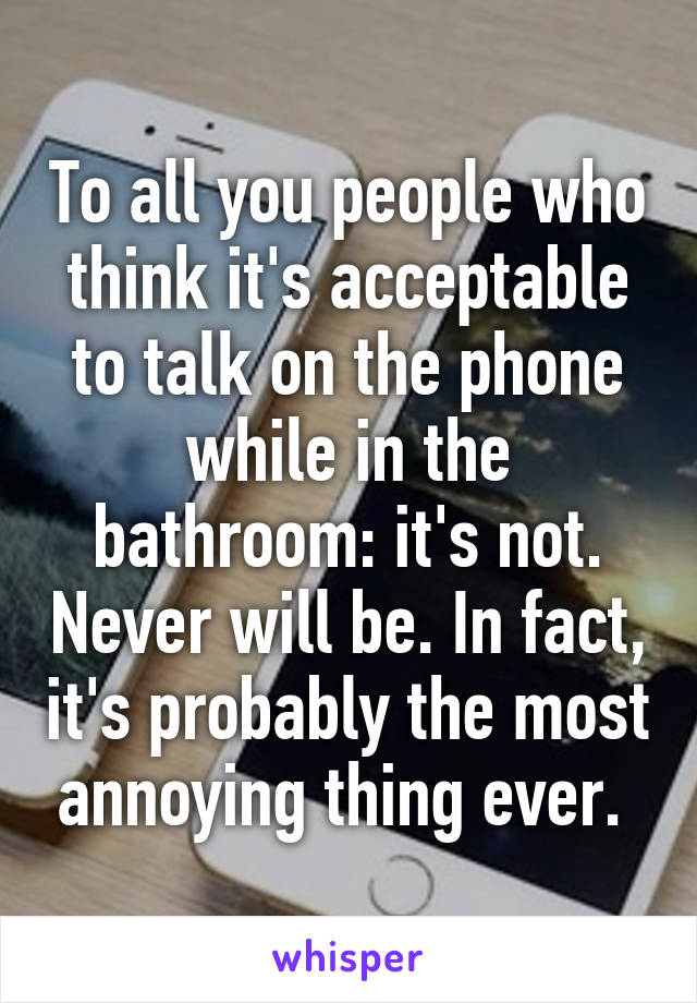 To all you people who think it's acceptable to talk on the phone while in the bathroom: it's not. Never will be. In fact, it's probably the most annoying thing ever. 