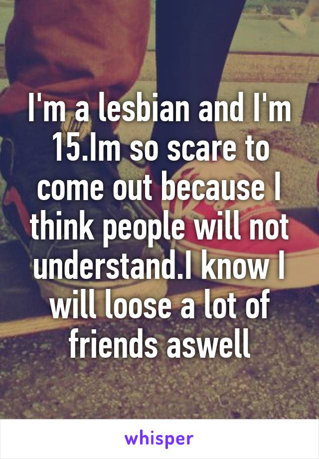 I'm a lesbian and I'm 15.Im so scare to come out because I think people will not understand.I know I will loose a lot of friends aswell