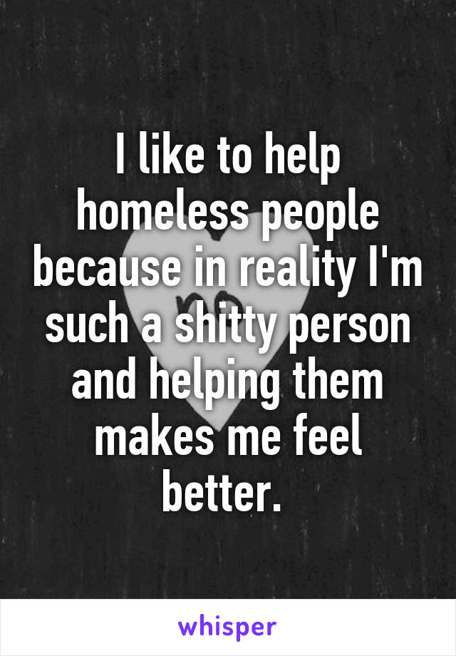 I like to help homeless people because in reality I'm such a shitty person and helping them makes me feel better. 