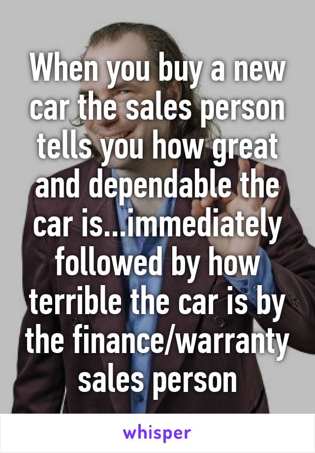 When you buy a new car the sales person tells you how great and dependable the car is...immediately followed by how terrible the car is by the finance/warranty sales person