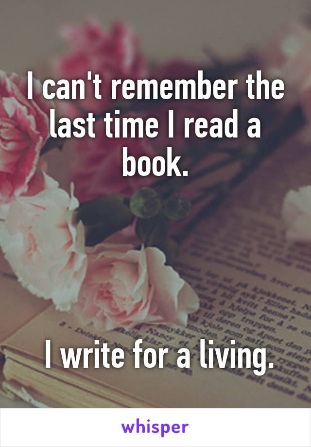 I can't remember the last time I read a book.




 I write for a living.