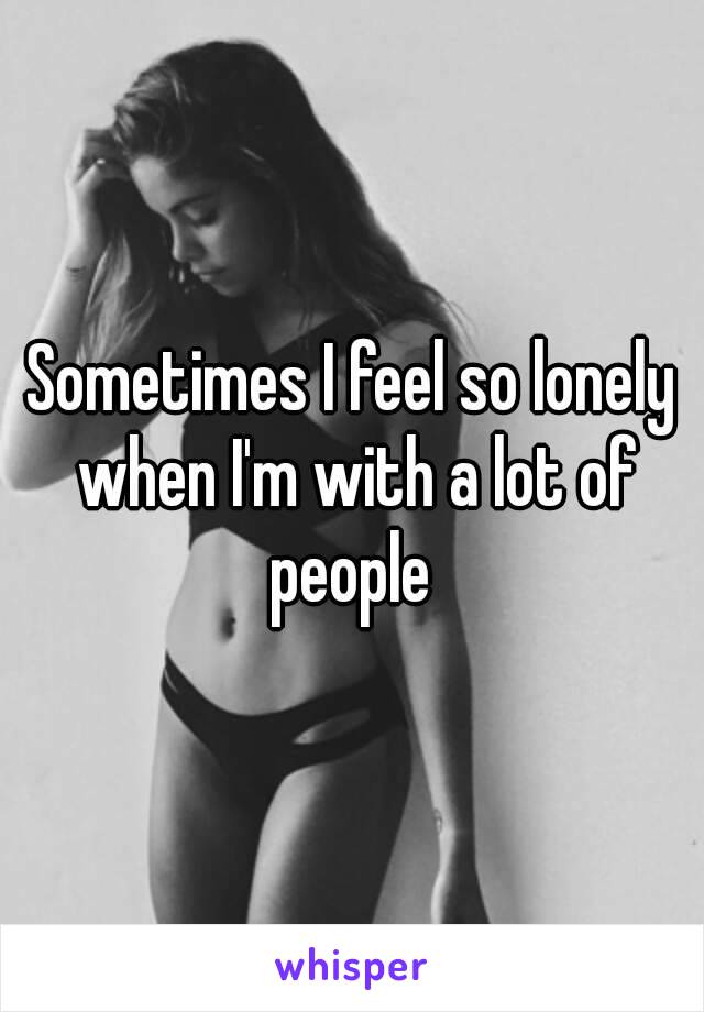 Sometimes I feel so lonely when I'm with a lot of people 