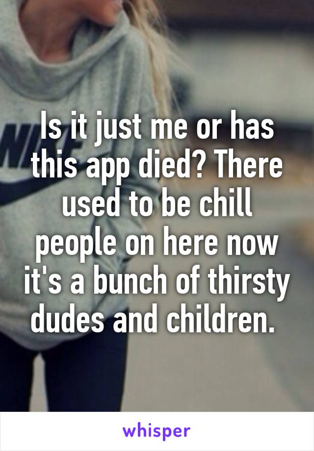 Is it just me or has this app died? There used to be chill people on here now it's a bunch of thirsty dudes and children. 