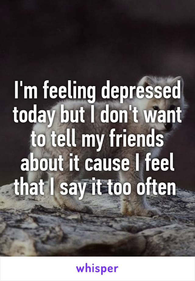 I'm feeling depressed today but I don't want to tell my friends about it cause I feel that I say it too often 