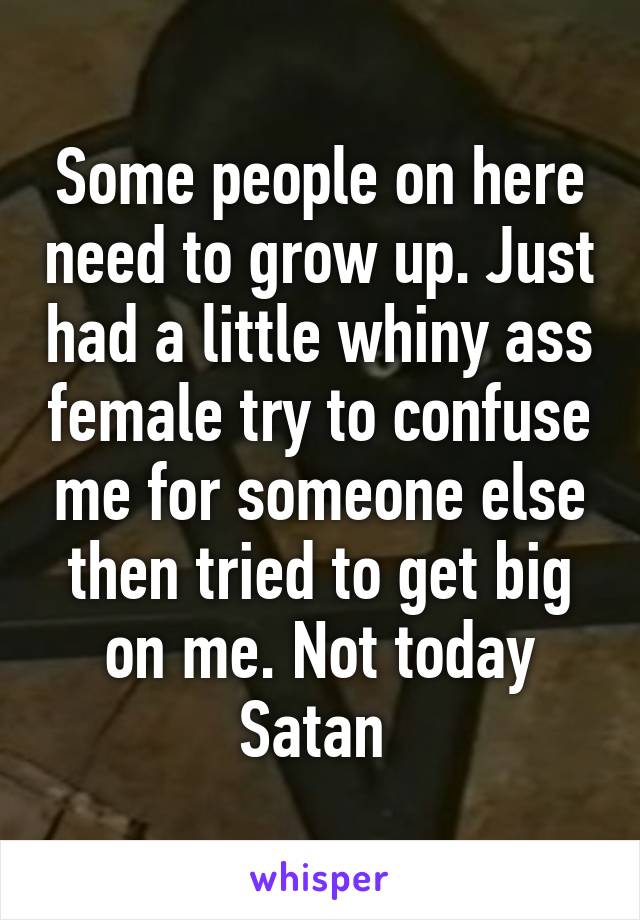 Some people on here need to grow up. Just had a little whiny ass female try to confuse me for someone else then tried to get big on me. Not today Satan 