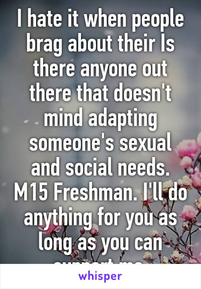 I hate it when people brag about their Is there anyone out there that doesn't mind adapting someone's sexual and social needs. M15 Freshman. I'll do anything for you as long as you can support me.