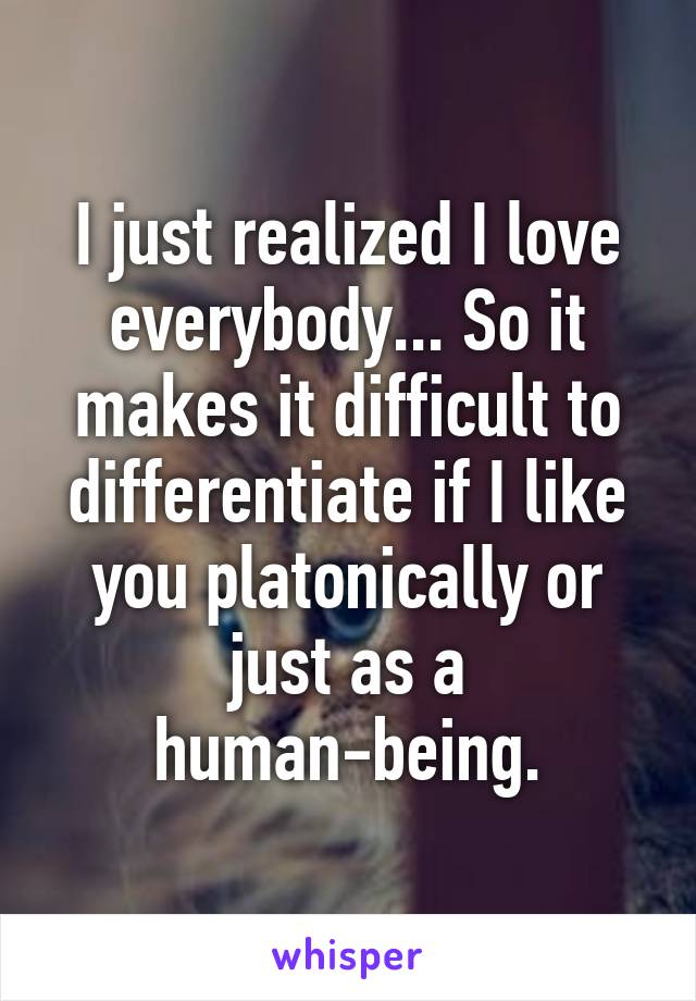 I just realized I love everybody... So it makes it difficult to differentiate if I like you platonically or just as a human-being.