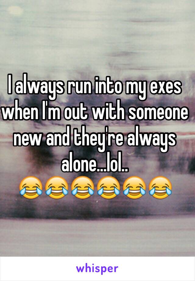 I always run into my exes when I'm out with someone new and they're always alone...lol.. 
😂😂😂😂😂😂