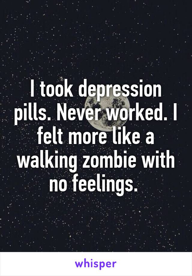 I took depression pills. Never worked. I felt more like a walking zombie with no feelings. 