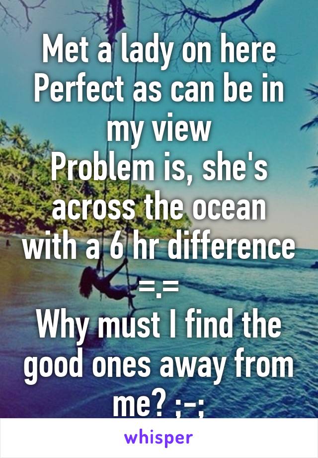 Met a lady on here
Perfect as can be in my view
Problem is, she's across the ocean with a 6 hr difference =.=
Why must I find the good ones away from me? ;-;