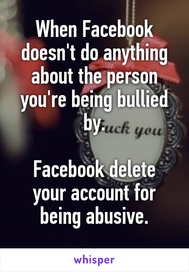 When Facebook doesn't do anything about the person you're being bullied by.

Facebook delete your account for being abusive.
