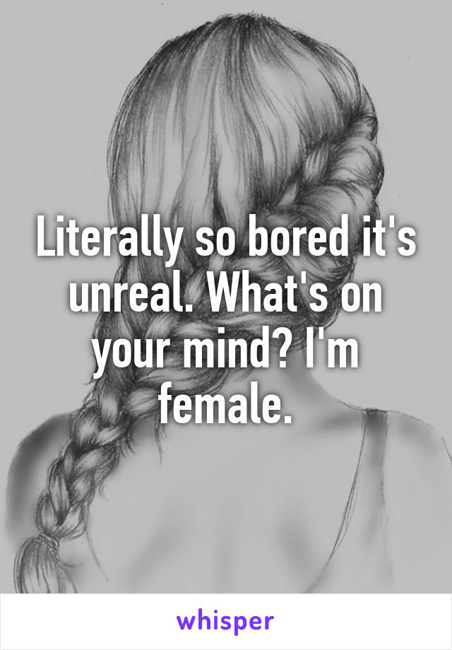 Literally so bored it's unreal. What's on your mind? I'm female.