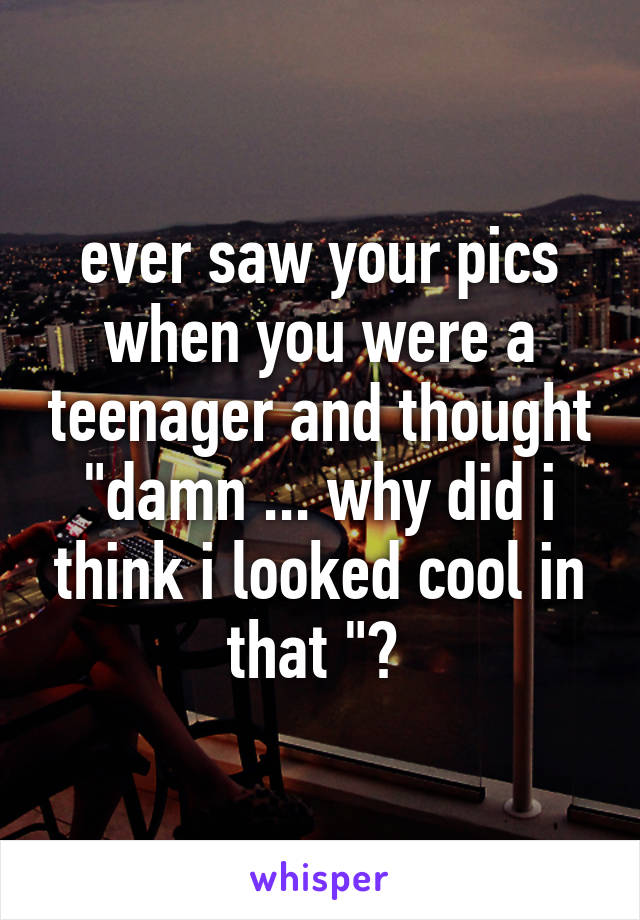 ever saw your pics when you were a teenager and thought "damn ... why did i think i looked cool in that "? 