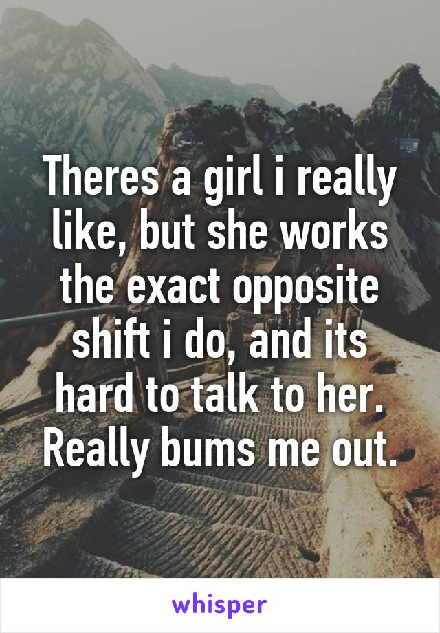 Theres a girl i really like, but she works the exact opposite shift i do, and its hard to talk to her. Really bums me out.