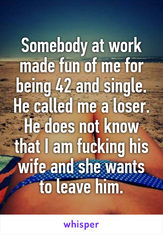 Somebody at work made fun of me for being 42 and single. He called me a loser.
He does not know that I am fucking his wife and she wants to leave him.