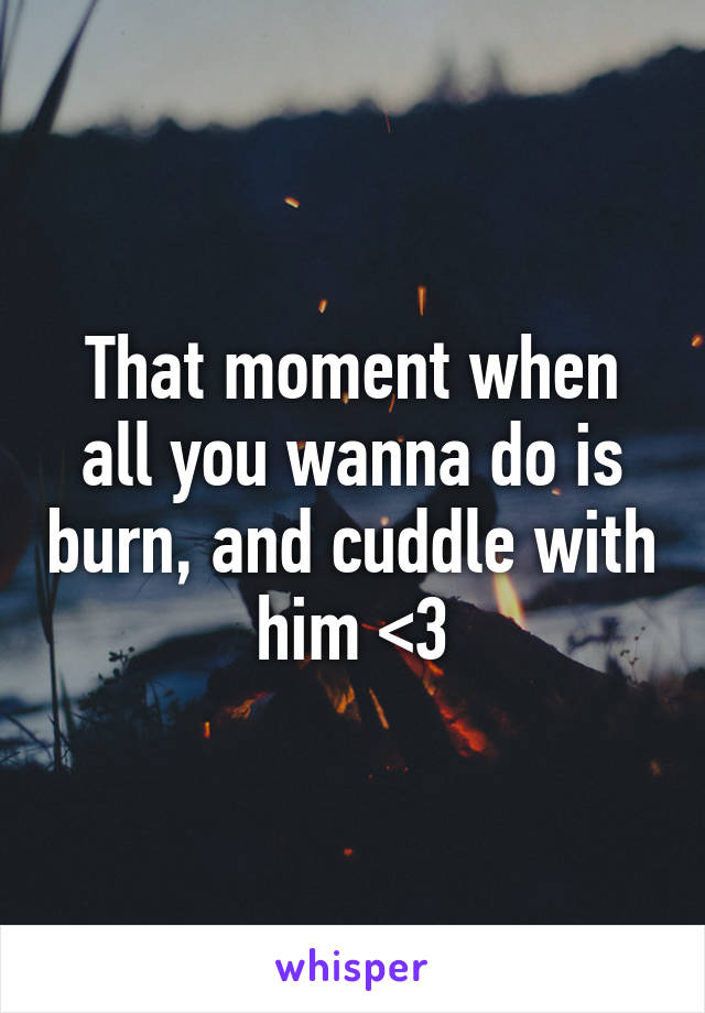 That moment when all you wanna do is burn, and cuddle with him <3