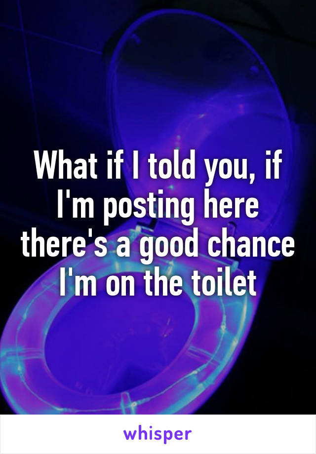 What if I told you, if I'm posting here there's a good chance I'm on the toilet