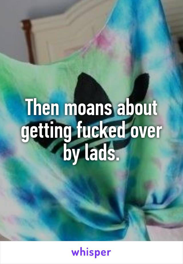 Then moans about getting fucked over by lads.