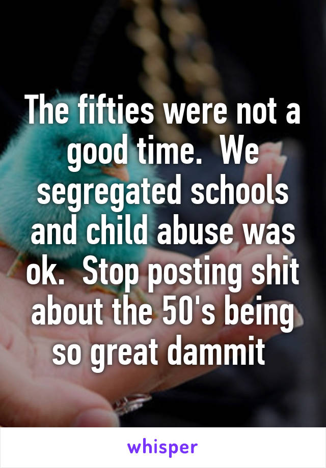 The fifties were not a good time.  We segregated schools and child abuse was ok.  Stop posting shit about the 50's being so great dammit 