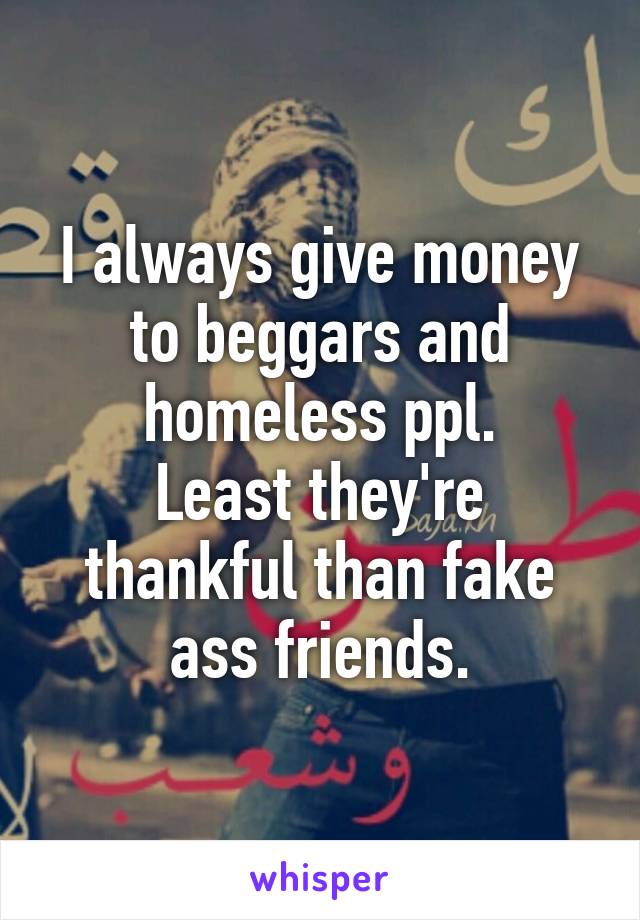 I always give money to beggars and homeless ppl.
Least they're thankful than fake ass friends.