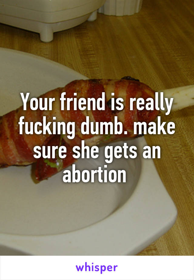 Your friend is really fucking dumb. make sure she gets an abortion 