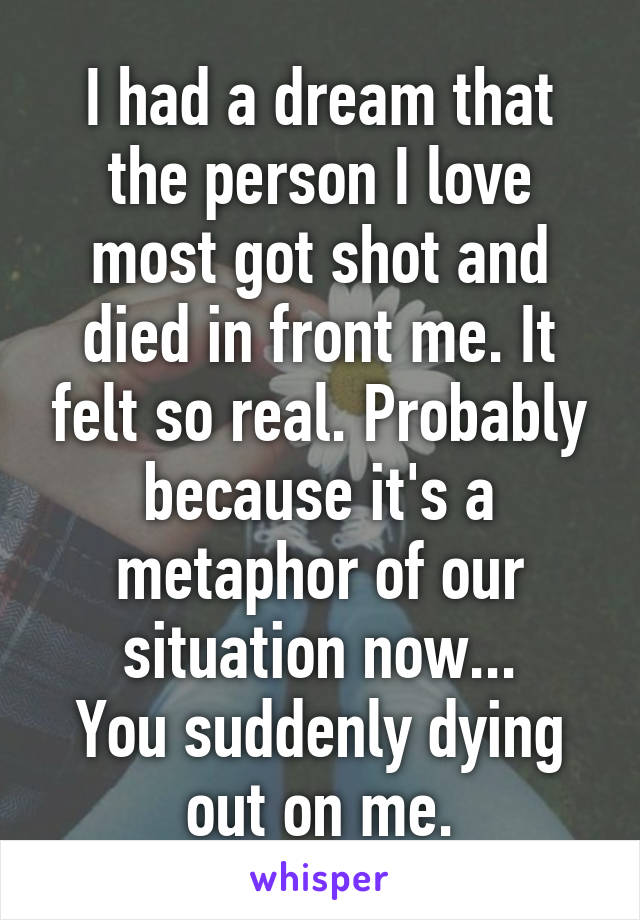 I had a dream that the person I love most got shot and died in front me. It felt so real. Probably because it's a metaphor of our situation now...
You suddenly dying out on me.