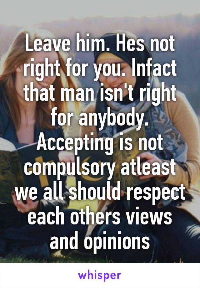 Leave him. Hes not right for you. Infact that man isn't right for anybody. Accepting is not compulsory atleast we all should respect each others views and opinions