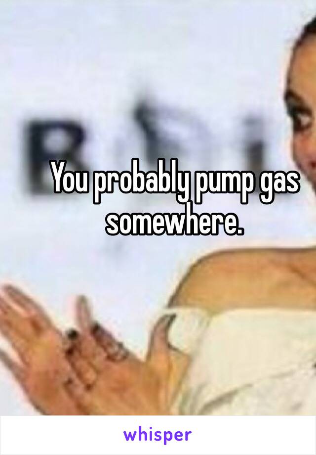 You probably pump gas somewhere.