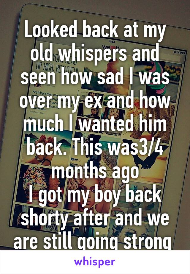 Looked back at my old whispers and seen how sad I was over my ex and how much I wanted him back. This was3/4 months ago
I got my boy back shorty after and we are still going strong 