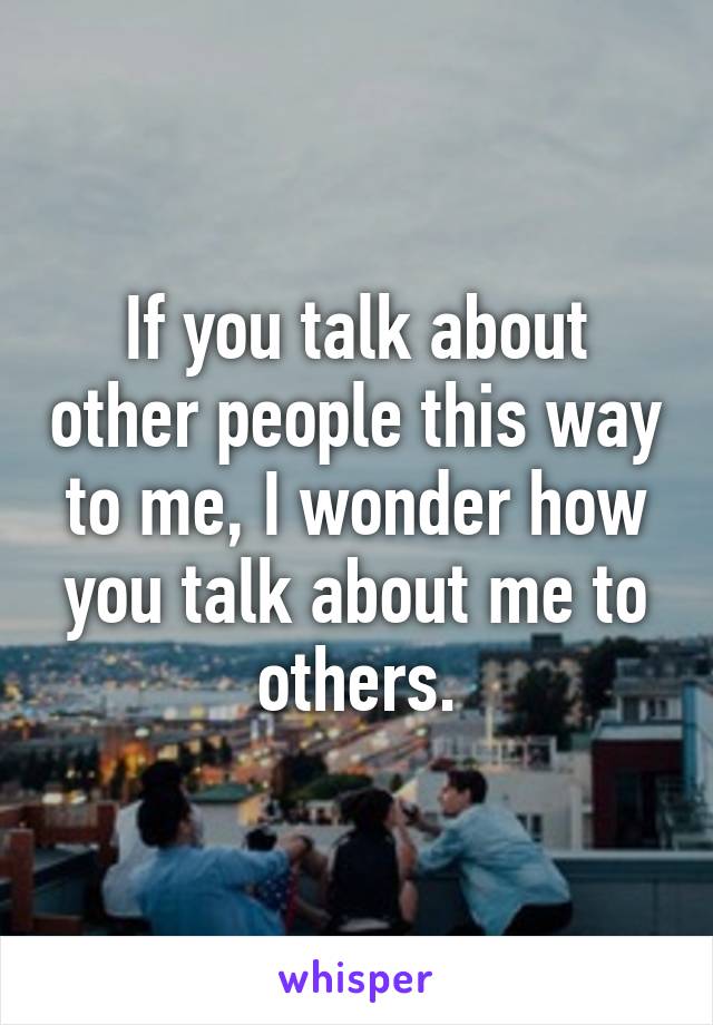 If you talk about other people this way to me, I wonder how you talk about me to others.