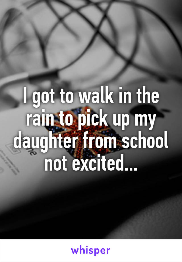 I got to walk in the rain to pick up my daughter from school not excited...